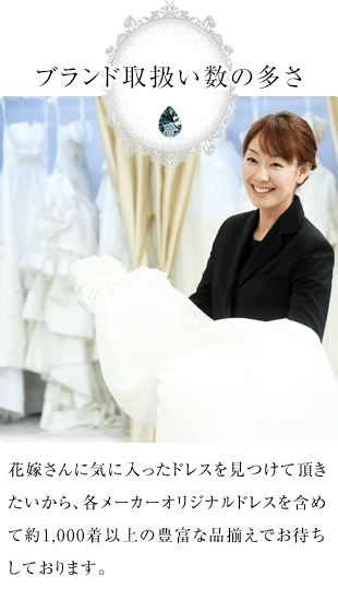 ブランド取扱い数の多さ 花嫁さんに気に入ったドレスを見つけて頂きたいから、各メーカーオリジナルドレスを含めて約1,000着以上の豊富な品揃えでお待ちしております。